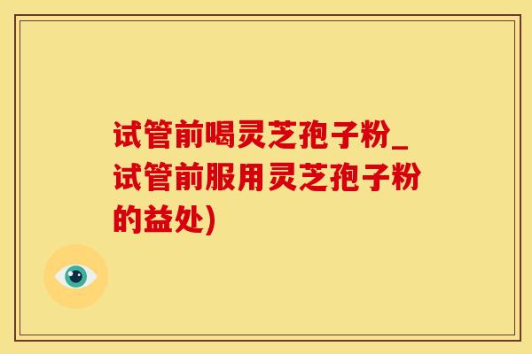 试管前喝灵芝孢子粉_试管前服用灵芝孢子粉的益处)