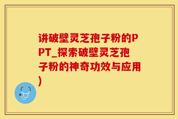 讲破壁灵芝孢子粉的PPT_探索破壁灵芝孢子粉的神奇功效与应用)