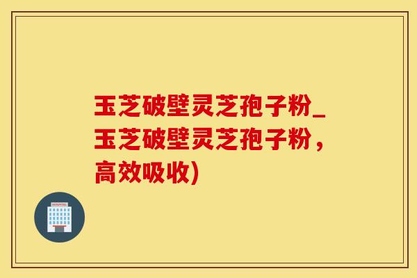 玉芝破壁灵芝孢子粉_玉芝破壁灵芝孢子粉，高效吸收)
