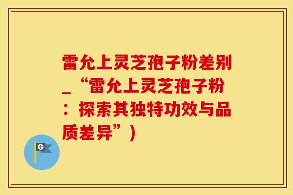 雷允上灵芝孢子粉差别_“雷允上灵芝孢子粉：探索其独特功效与品质差异”)