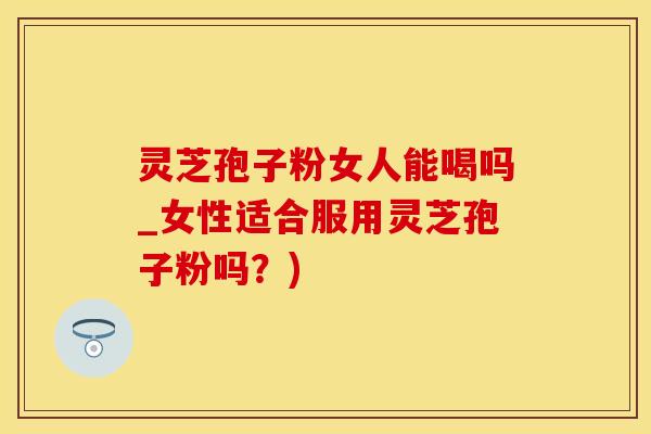灵芝孢子粉女人能喝吗_女性适合服用灵芝孢子粉吗？)