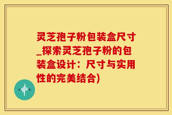 灵芝孢子粉包装盒尺寸_探索灵芝孢子粉的包装盒设计：尺寸与实用性的完美结合)
