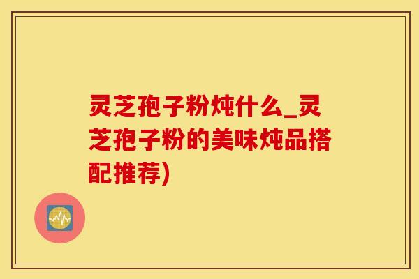 灵芝孢子粉炖什么_灵芝孢子粉的美味炖品搭配推荐)
