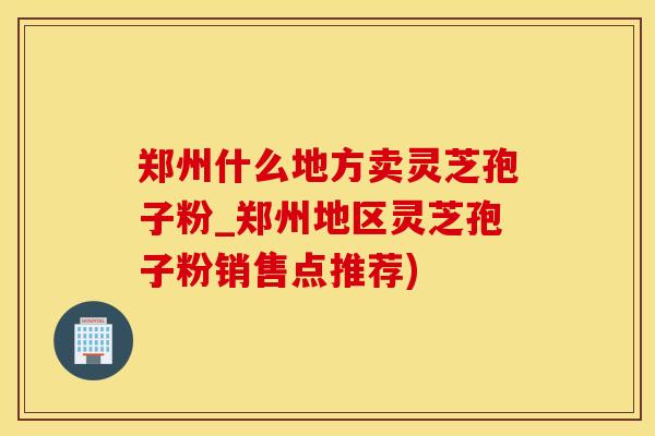 郑州什么地方卖灵芝孢子粉_郑州地区灵芝孢子粉销售点推荐)