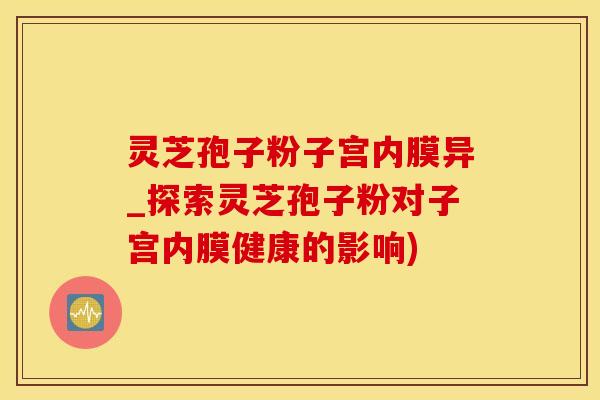 灵芝孢子粉子宫内膜异_探索灵芝孢子粉对子宫内膜健康的影响)