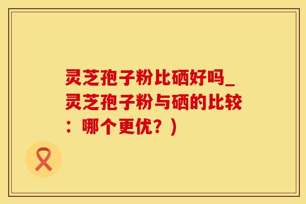 灵芝孢子粉比硒好吗_灵芝孢子粉与硒的比较：哪个更优？)