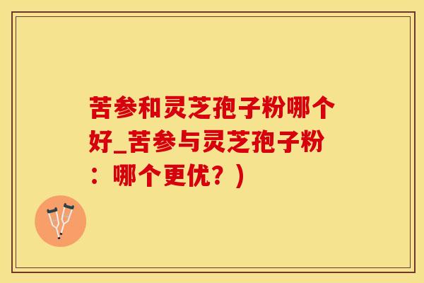 苦参和灵芝孢子粉哪个好_苦参与灵芝孢子粉：哪个更优？)