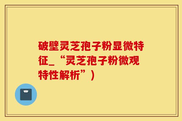 破壁灵芝孢子粉显微特征_“灵芝孢子粉微观特性解析”) 破壁灵芝孢子粉显微特征_“灵芝孢子粉微观特性解析”)