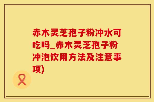赤木灵芝孢子粉冲水可吃吗_赤木灵芝孢子粉冲泡饮用方法及注意事项)