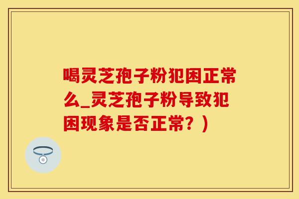 喝灵芝孢子粉犯困正常么_灵芝孢子粉导致犯困现象是否正常?) 喝灵芝孢子粉犯困正常么_灵芝孢子粉导致犯困现象是否正常?)