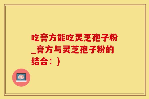 吃膏方能吃灵芝孢子粉_膏方与灵芝孢子粉的结合：)