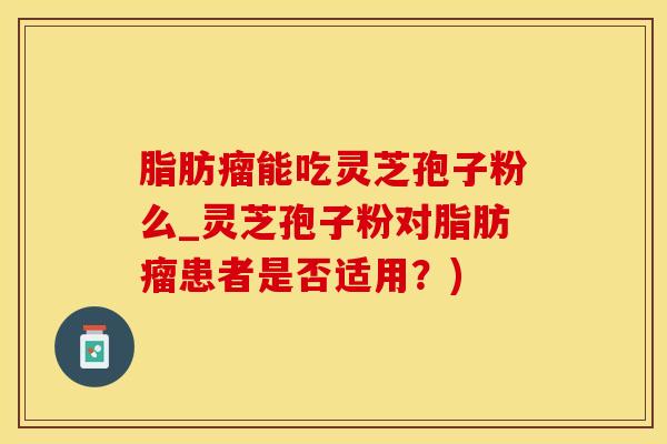 脂肪瘤能吃灵芝孢子粉么_灵芝孢子粉对脂肪瘤患者是否适用？)