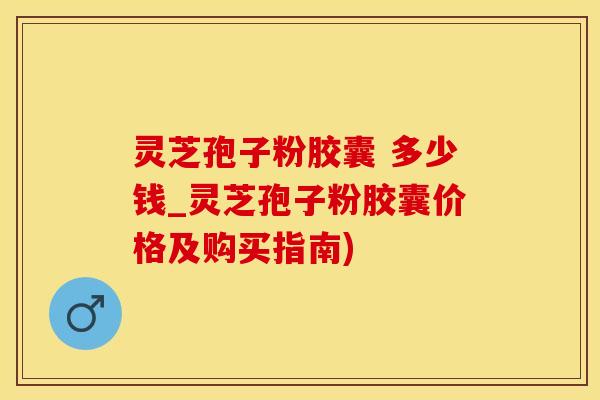 灵芝孢子粉胶囊 多少钱_灵芝孢子粉胶囊价格及购买指南)