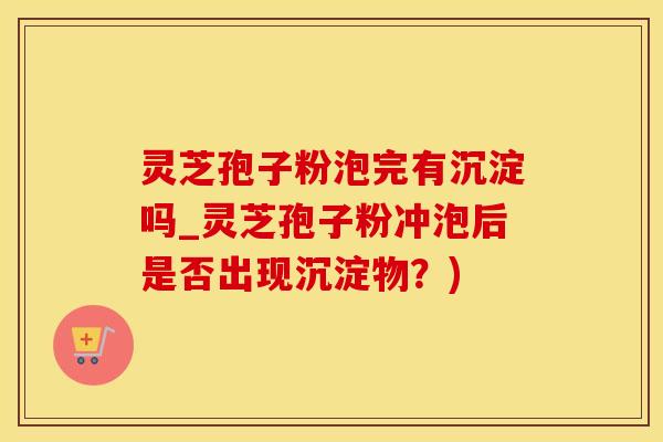 灵芝孢子粉泡完有沉淀吗_灵芝孢子粉冲泡后是否出现沉淀物？)