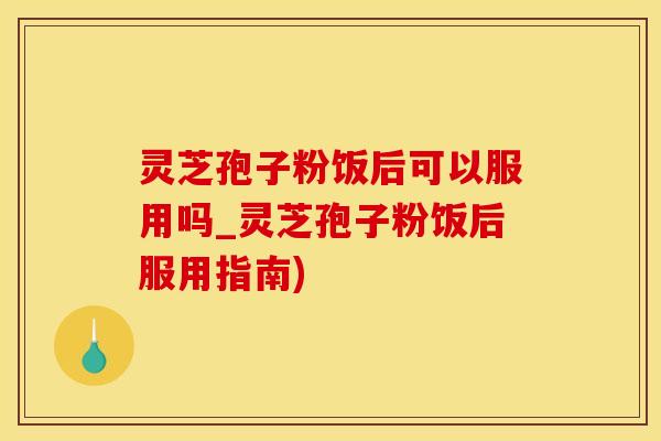 灵芝孢子粉饭后可以服用吗_灵芝孢子粉饭后服用指南)