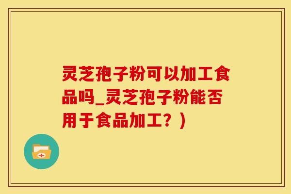 灵芝孢子粉可以加工食品吗_灵芝孢子粉能否用于食品加工？)