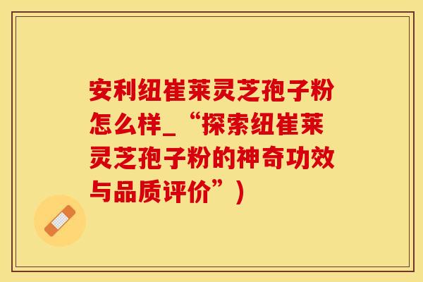 安利纽崔莱灵芝孢子粉怎么样_“探索纽崔莱灵芝孢子粉的神奇功效与品质评价”)