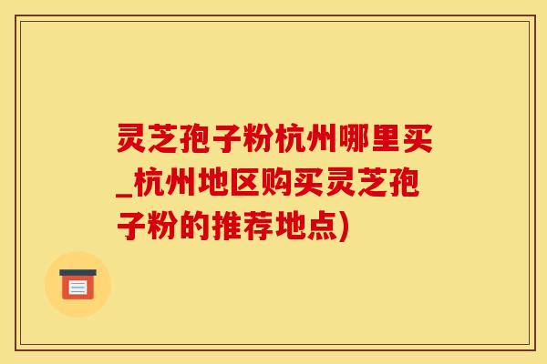灵芝孢子粉杭州哪里买_杭州地区购买灵芝孢子粉的推荐地点)