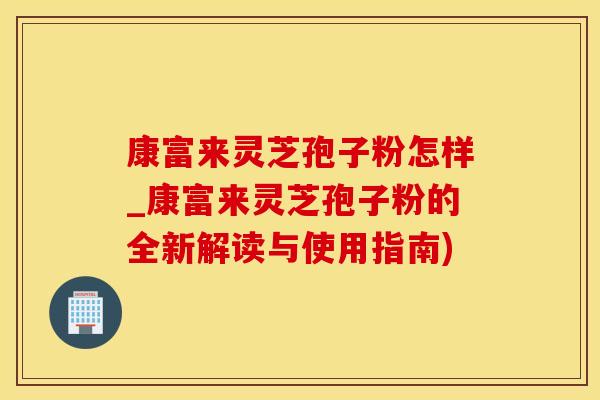 康富来灵芝孢子粉怎样_康富来灵芝孢子粉的全新解读与使用指南)