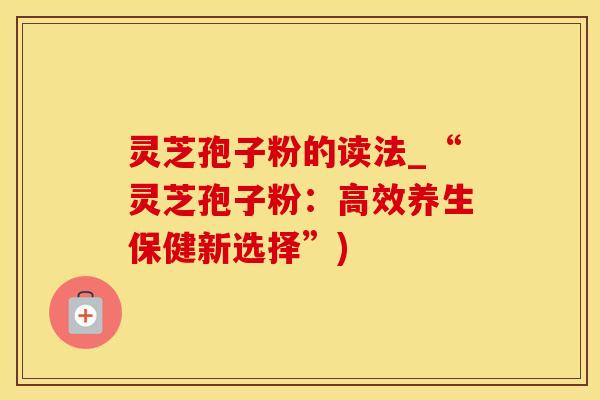 灵芝孢子粉的读法_“灵芝孢子粉：高效养生保健新选择”)