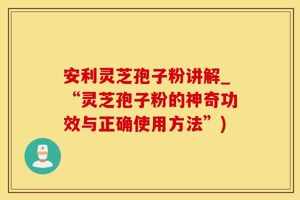 安利灵芝孢子粉讲解_“灵芝孢子粉的神奇功效与正确使用方法”)