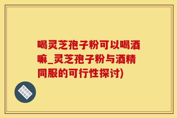 喝灵芝孢子粉可以喝酒嘛_灵芝孢子粉与酒精同服的可行性探讨)