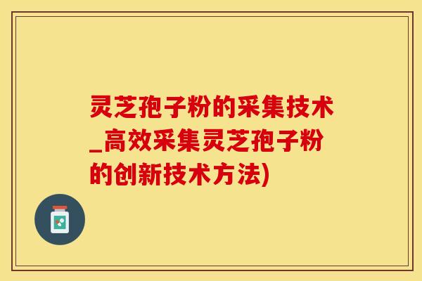灵芝孢子粉的采集技术_高效采集灵芝孢子粉的创新技术方法)