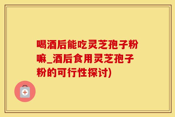 喝酒后能吃灵芝孢子粉嘛_酒后食用灵芝孢子粉的可行性探讨)