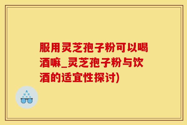 服用灵芝孢子粉可以喝酒嘛_灵芝孢子粉与饮酒的适宜性探讨)