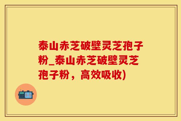 泰山赤芝破壁灵芝孢子粉_泰山赤芝破壁灵芝孢子粉，高效吸收)
