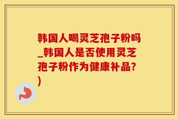 韩国人喝灵芝孢子粉吗_韩国人是否使用灵芝孢子粉作为健康补品？)