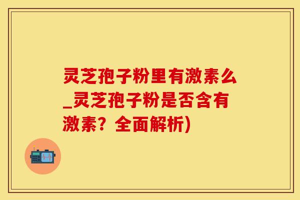 灵芝孢子粉里有激素么_灵芝孢子粉是否含有激素？全面解析)