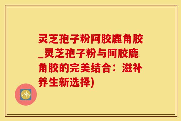 灵芝孢子粉阿胶鹿角胶_灵芝孢子粉与阿胶鹿角胶的完美结合：滋补养生新选择)