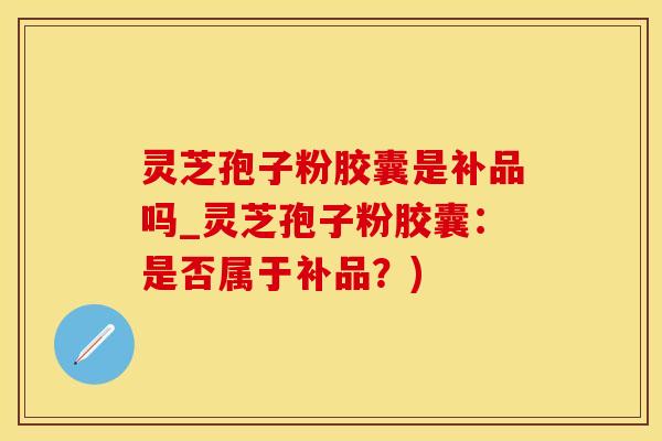 灵芝孢子粉胶囊是补品吗_灵芝孢子粉胶囊：是否属于补品？)