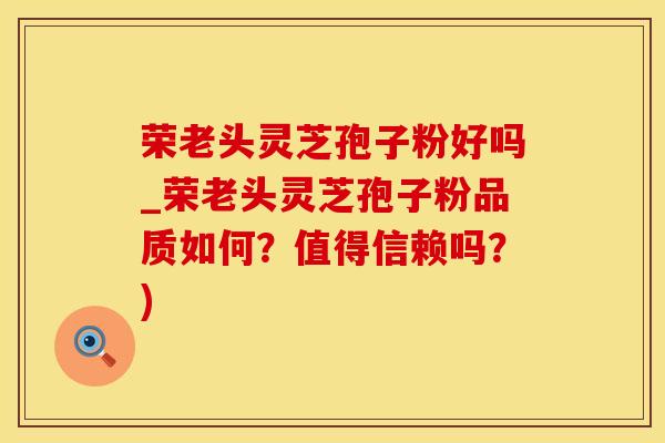 荣老头灵芝孢子粉好吗_荣老头灵芝孢子粉品质如何？值得信赖吗？)