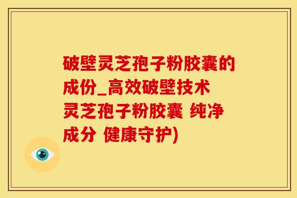 破壁灵芝孢子粉胶囊的成份_高效破壁技术 灵芝孢子粉胶囊 纯净成分 健康守护)
