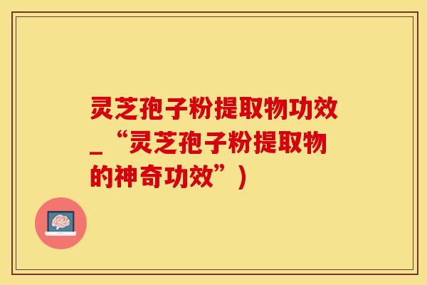 灵芝孢子粉提取物功效_“灵芝孢子粉提取物的神奇功效”)
