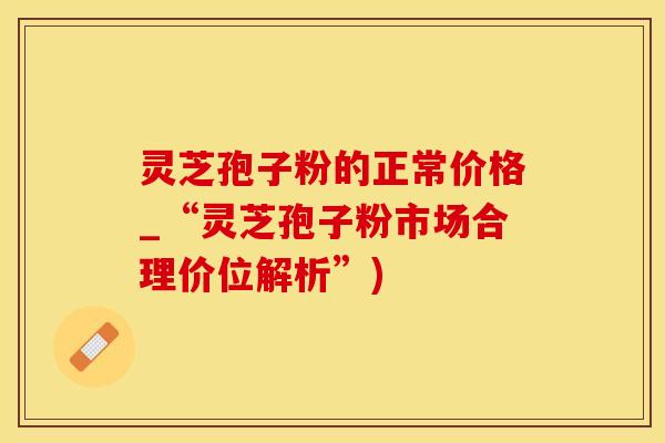 灵芝孢子粉的正常价格_“灵芝孢子粉市场合理价位解析”)
