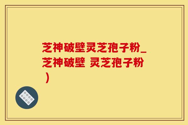 芝神破壁灵芝孢子粉_芝神破壁 灵芝孢子粉 )