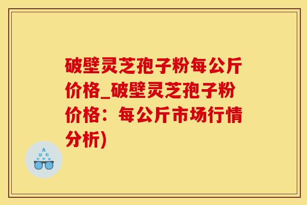 破壁灵芝孢子粉每公斤价格_破壁灵芝孢子粉价格：每公斤市场行情分析)