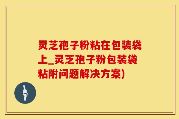 灵芝孢子粉粘在包装袋上_灵芝孢子粉包装袋粘附问题解决方案)