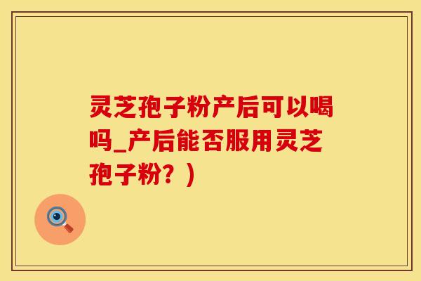 灵芝孢子粉产后可以喝吗_产后能否服用灵芝孢子粉？)