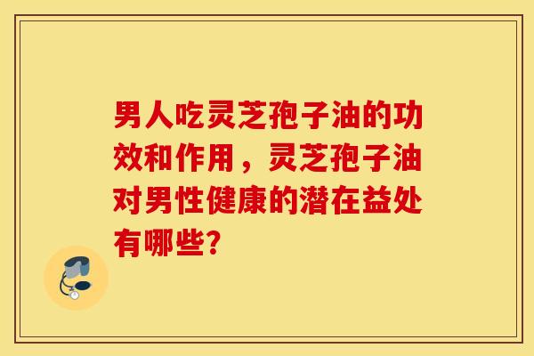 男人吃灵芝孢子油的功效和作用，灵芝孢子油对男性健康的潜在益处有哪些？