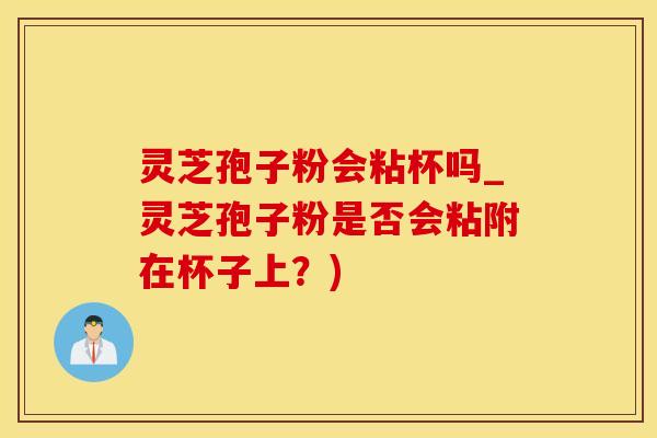灵芝孢子粉会粘杯吗_灵芝孢子粉是否会粘附在杯子上？)