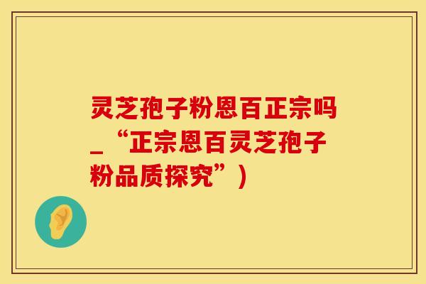 灵芝孢子粉恩百正宗吗_“正宗恩百灵芝孢子粉品质探究”)