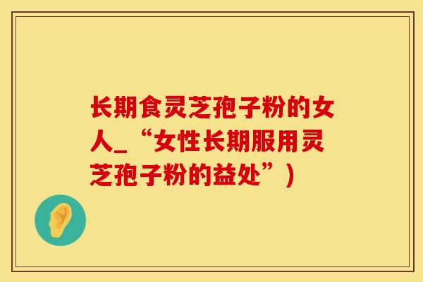长期食灵芝孢子粉的女人_“女性长期服用灵芝孢子粉的益处”)