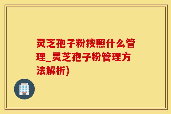 灵芝孢子粉按照什么管理_灵芝孢子粉管理方法解析)