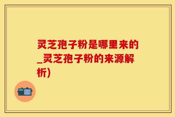 灵芝孢子粉是哪里来的_灵芝孢子粉的来源解析)