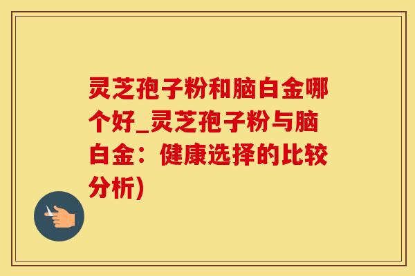灵芝孢子粉和脑白金哪个好_灵芝孢子粉与脑白金：健康选择的比较分析)