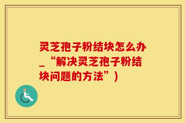灵芝孢子粉结块怎么办_“解决灵芝孢子粉结块问题的方法”)